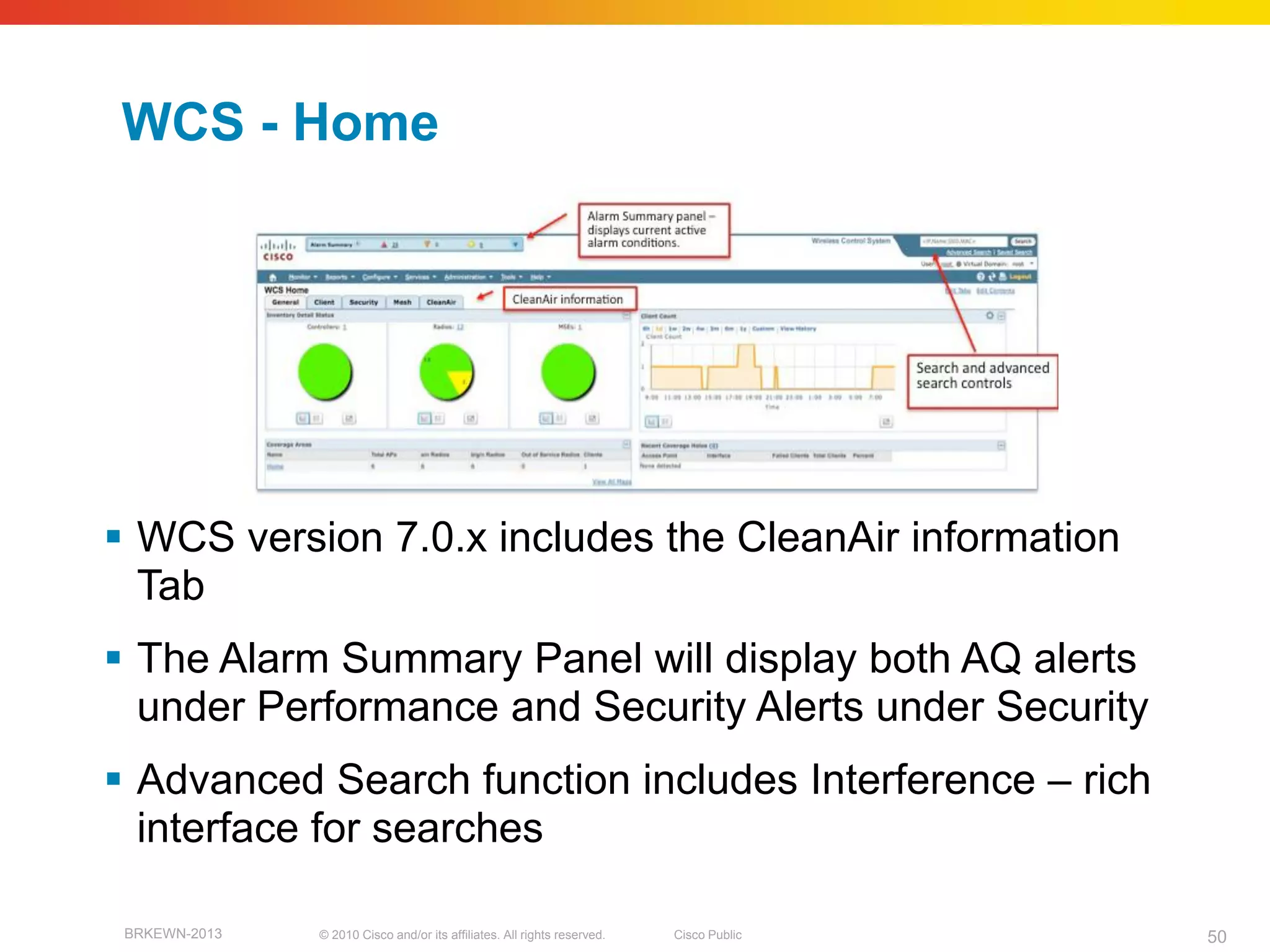WCS - Home




 WCS version 7.0.x includes the CleanAir information
  Tab
 The Alarm Summary Panel will display both AQ alerts
  under Performance and Security Alerts under Security
 Advanced Search function includes Interference – rich
  interface for searches

 BRKEWN-2013   © 2010 Cisco and/or its affiliates. All rights reserved.   Cisco Public   50
 