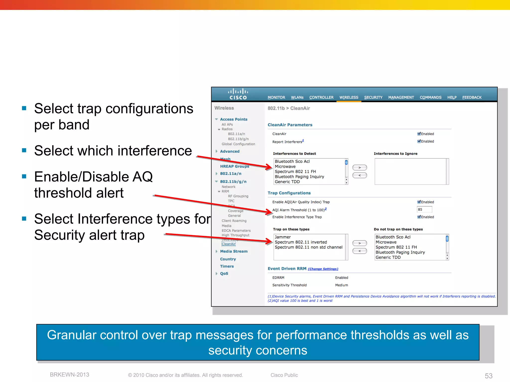 CleanAir
    SNMP Trap Settings/controls


 Select trap configurations
  per band
 Select which interference
 Enable/Disable AQ
  threshold alert
 Select Interference types for
  Security alert trap




    Granular control over trap messages for performance thresholds as well as
                                security concerns
    BRKEWN-2013   © 2010 Cisco and/or its affiliates. All rights reserved.   Cisco Public   53
 