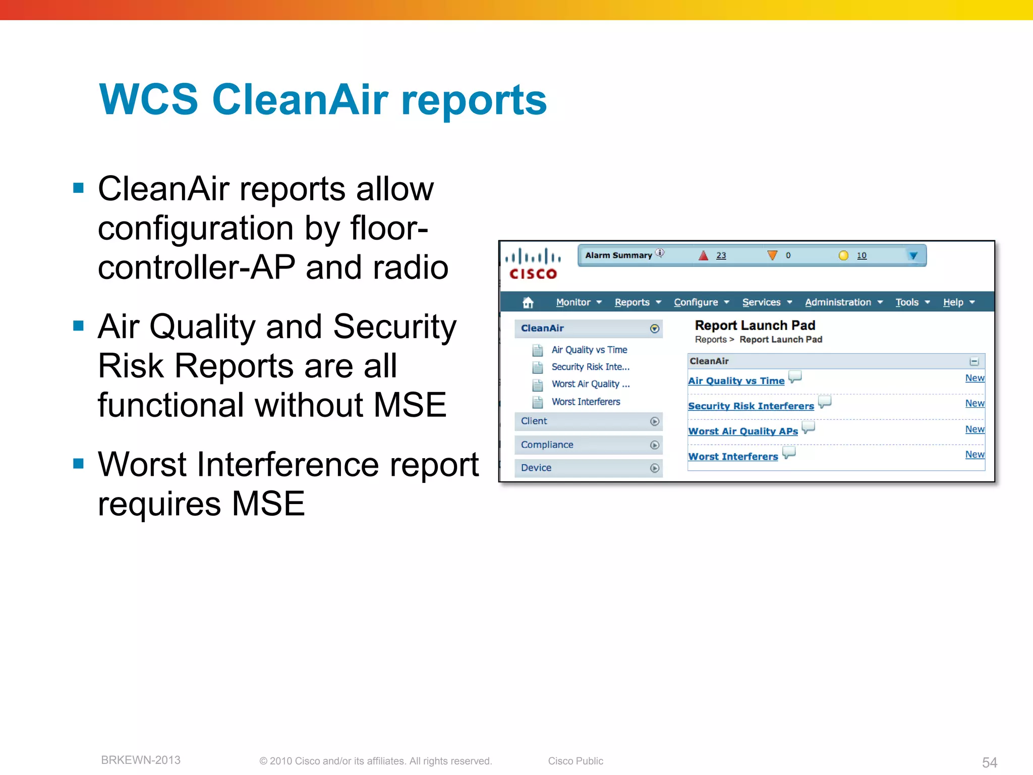 WCS CleanAir reports
 CleanAir reports allow
  configuration by floor-
  controller-AP and radio
 Air Quality and Security
  Risk Reports are all
  functional without MSE
 Worst Interference report
  requires MSE




  BRKEWN-2013   © 2010 Cisco and/or its affiliates. All rights reserved.   Cisco Public   54
 