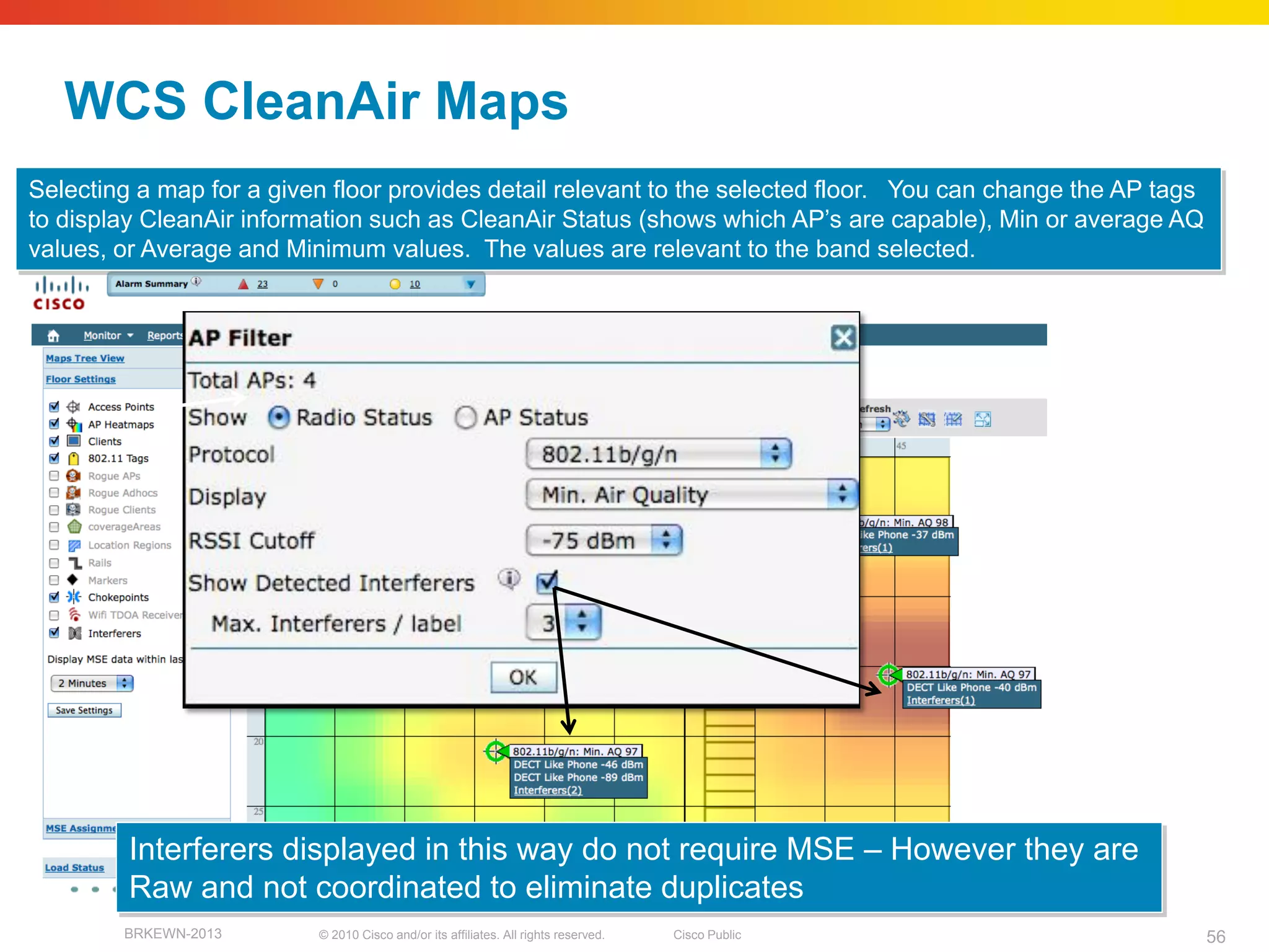 WCS CleanAir Maps
Selecting a map for a given floor provides detail relevant to the selected floor. You can change the AP tags
to display CleanAir information such as CleanAir Status (shows which AP’s are capable), Min or average AQ
values, or Average and Minimum values. The values are relevant to the band selected.




         Interferers displayed in this way do not require MSE – However they are
         Raw and not coordinated to eliminate duplicates
        BRKEWN-2013       © 2010 Cisco and/or its affiliates. All rights reserved.   Cisco Public              56
 