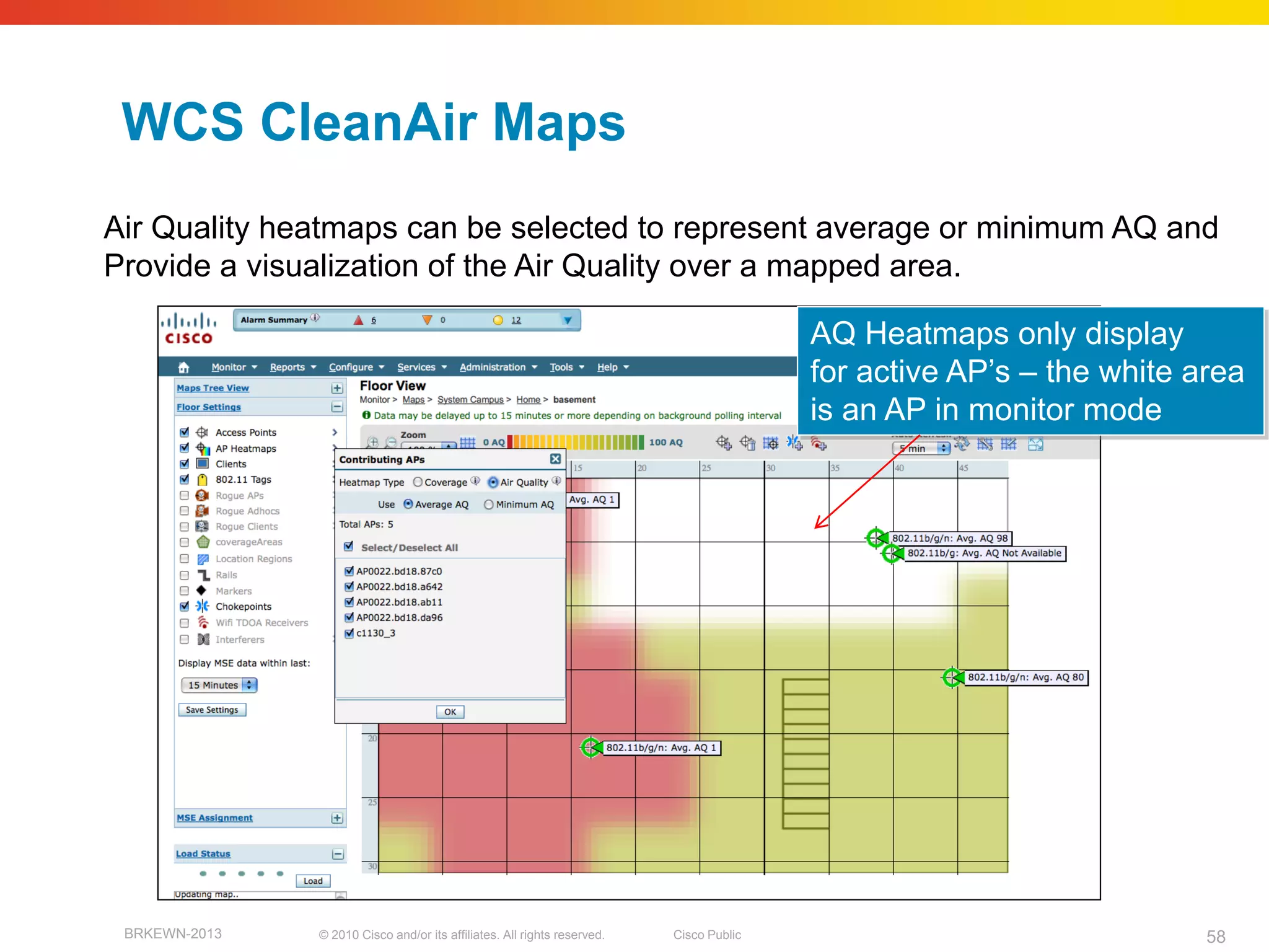 WCS CleanAir Maps
Air Quality heatmaps can be selected to represent average or minimum AQ and
Provide a visualization of the Air Quality over a mapped area.

                                                                                         AQ Heatmaps only display
                                                                                         for active AP’s – the white area
                                                                                         is an AP in monitor mode




 BRKEWN-2013   © 2010 Cisco and/or its affiliates. All rights reserved.   Cisco Public                                58
 