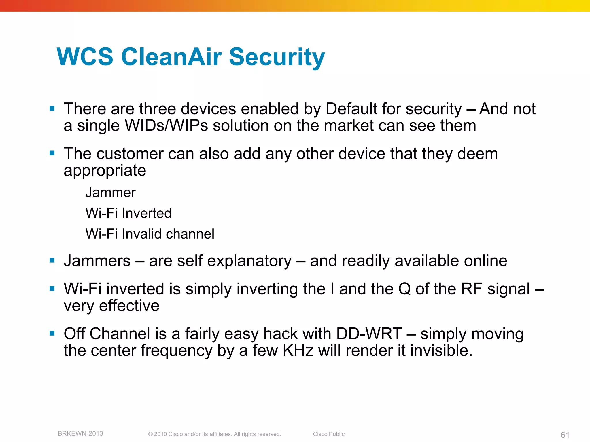 WCS CleanAir Security
 There are three devices enabled by Default for security – And not
  a single WIDs/WIPs solution on the market can see them
 The customer can also add any other device that they deem
  appropriate
       Jammer
       Wi-Fi Inverted
       Wi-Fi Invalid channel
 Jammers – are self explanatory – and readily available online
 Wi-Fi inverted is simply inverting the I and the Q of the RF signal –
  very effective
 Off Channel is a fairly easy hack with DD-WRT – simply moving
  the center frequency by a few KHz will render it invisible.



 BRKEWN-2013     © 2010 Cisco and/or its affiliates. All rights reserved.   Cisco Public   61
 
