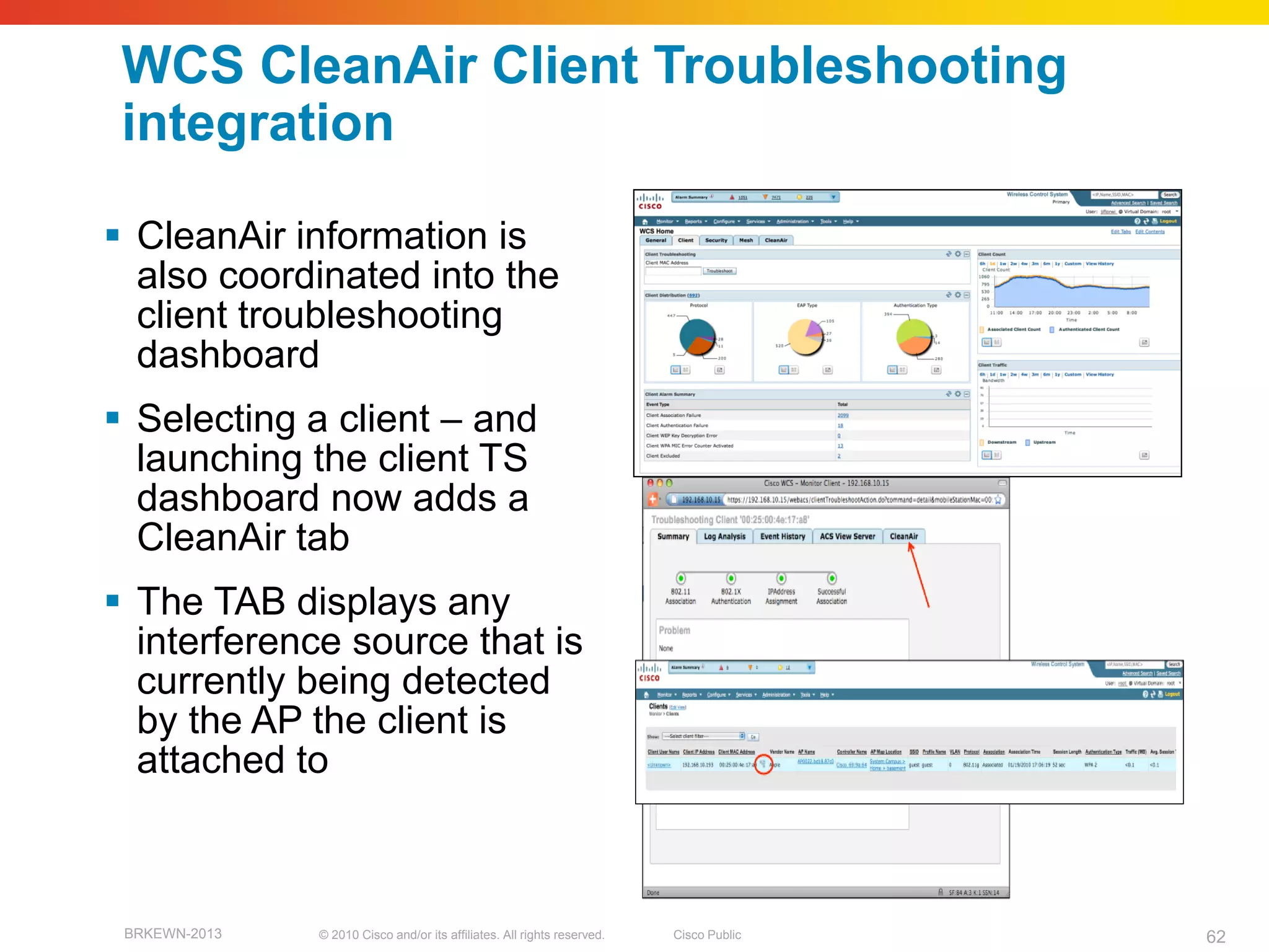 WCS CleanAir Client Troubleshooting
 integration

 CleanAir information is
  also coordinated into the
  client troubleshooting
  dashboard
 Selecting a client – and
  launching the client TS
  dashboard now adds a
  CleanAir tab
 The TAB displays any
  interference source that is
  currently being detected
  by the AP the client is
  attached to



 BRKEWN-2013   © 2010 Cisco and/or its affiliates. All rights reserved.   Cisco Public   62
 