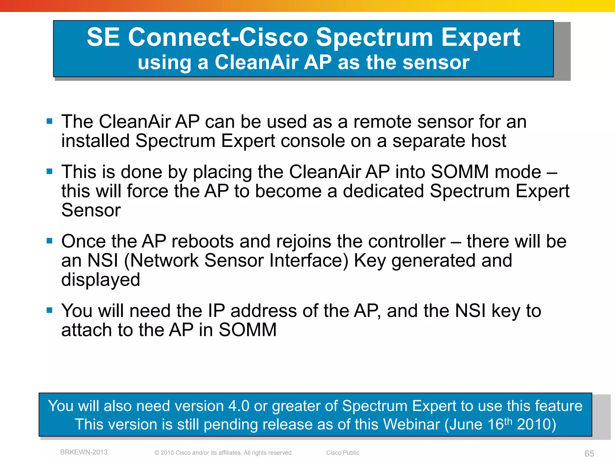 SE Connect-Cisco Spectrum Expert
               using a CleanAir AP as the sensor

 The CleanAir AP can be used as a remote sensor for an
  installed Spectrum Expert console on a separate host
 This is done by placing the CleanAir AP into SOMM mode –
  this will force the AP to become a dedicated Spectrum Expert
  Sensor
 Once the AP reboots and rejoins the controller – there will be
  an NSI (Network Sensor Interface) Key generated and
  displayed
 You will need the IP address of the AP, and the NSI key to
  attach to the AP in SOMM


You will also need version 4.0 or greater of Spectrum Expert to use this feature
   This version is still pending release as of this Webinar (June 16th 2010)
 BRKEWN-2013    © 2010 Cisco and/or its affiliates. All rights reserved.   Cisco Public   65
 