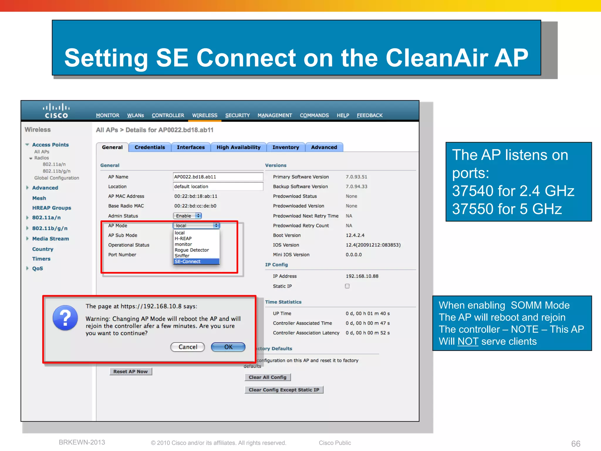 Setting SE Connect on the CleanAir AP


                                                                                          The AP listens on
                                                                                          ports:
                                                                                          37540 for 2.4 GHz
                                                                                          37550 for 5 GHz




                                                                                        When enabling SOMM Mode
                                                                                        The AP will reboot and rejoin
                                                                                        The controller – NOTE – This AP
                                                                                        Will NOT serve clients




BRKEWN-2013   © 2010 Cisco and/or its affiliates. All rights reserved.   Cisco Public                               66
 
