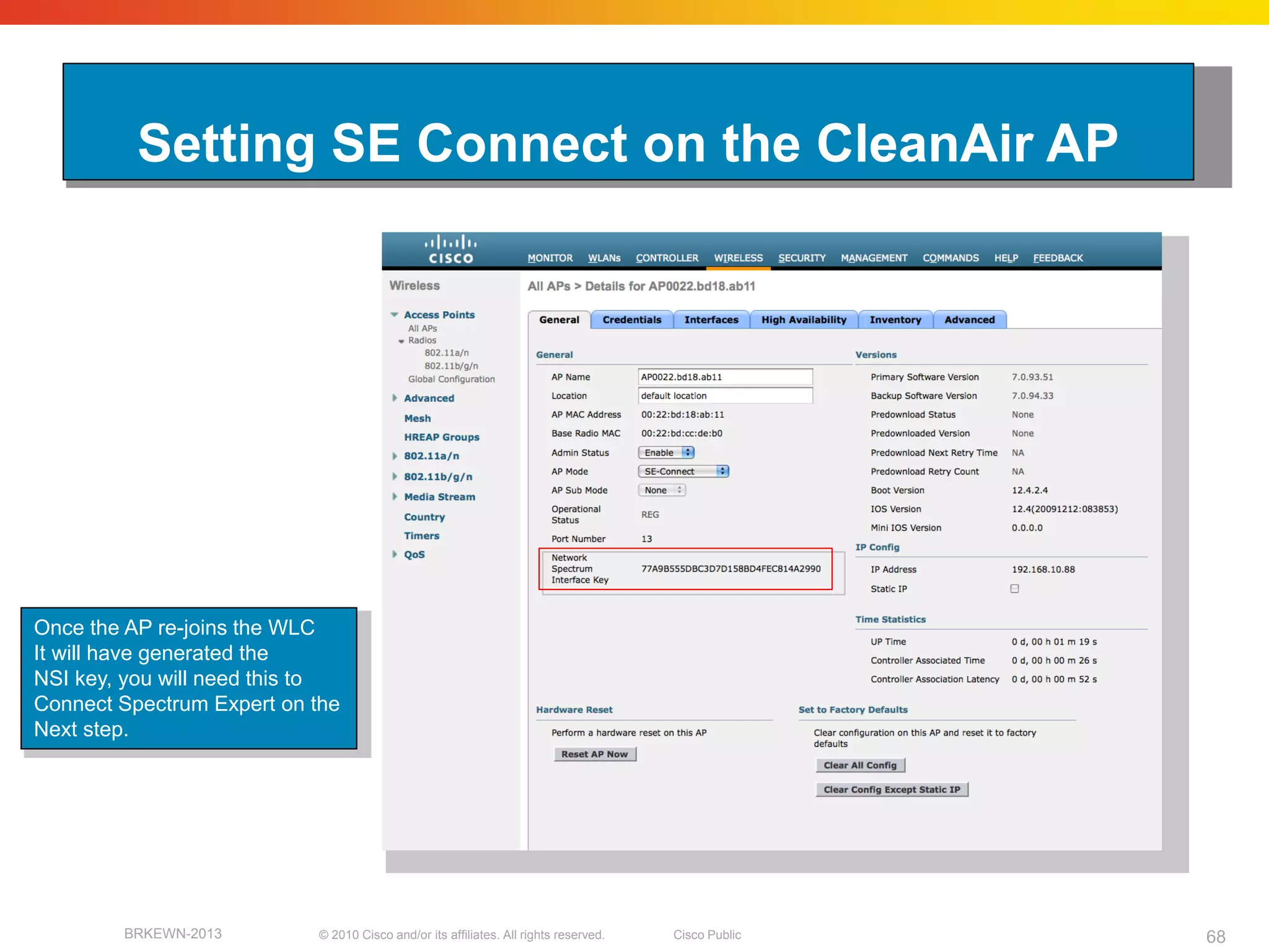 Setting SE Connect on the CleanAir AP




Once the AP re-joins the WLC
It will have generated the
NSI key, you will need this to
Connect Spectrum Expert on the
Next step.




        BRKEWN-2013        © 2010 Cisco and/or its affiliates. All rights reserved.   Cisco Public   68
 
