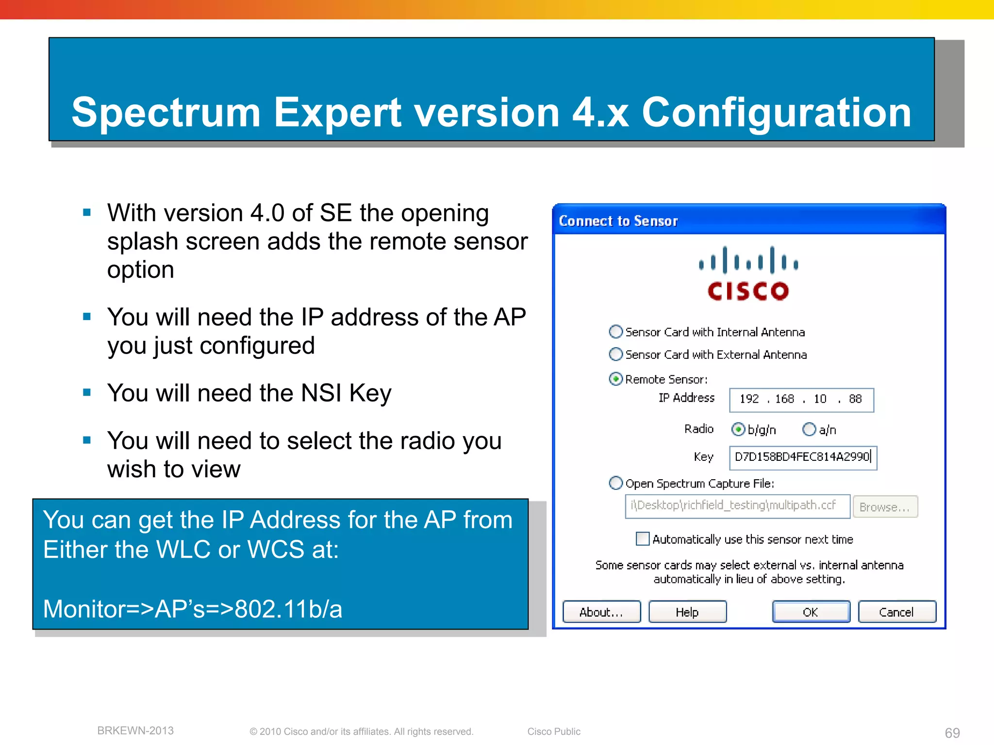 Spectrum Expert version 4.x Configuration

    With version 4.0 of SE the opening
     splash screen adds the remote sensor
     option
    You will need the IP address of the AP
     you just configured
    You will need the NSI Key
    You will need to select the radio you
     wish to view

You can get the IP Address for the AP from
Either the WLC or WCS at:

Monitor=>AP’s=>802.11b/a



    BRKEWN-2013   © 2010 Cisco and/or its affiliates. All rights reserved.   Cisco Public   69
 
