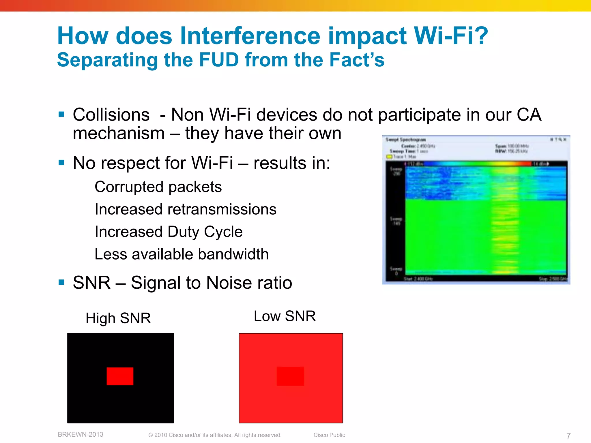 How does Interference impact Wi-Fi?
Separating the FUD from the Fact‘s

 Collisions - Non Wi-Fi devices do not participate in our CA
  mechanism – they have their own
 No respect for Wi-Fi – results in:
        Corrupted packets
        Increased retransmissions
        Increased Duty Cycle
        Less available bandwidth
 SNR – Signal to Noise ratio
      High SNR                                             Low SNR




BRKEWN-2013    © 2010 Cisco and/or its affiliates. All rights reserved.   Cisco Public   7
 