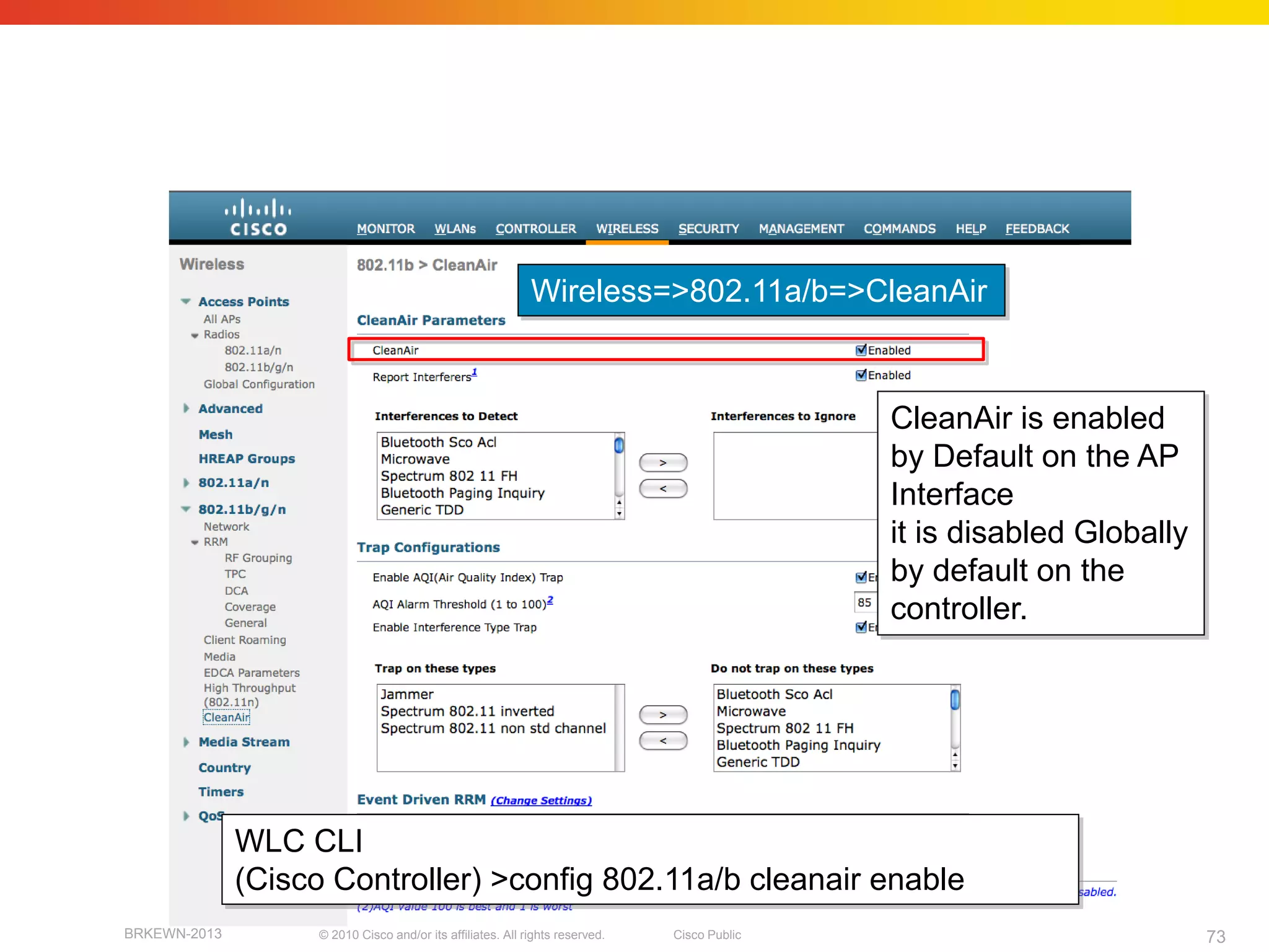 CleanAir WLC enable
(WCS identical under Configure=>Controllers)



                                                              Wireless=>802.11a/b=>CleanAir



                                                                                               CleanAir is enabled
                                                                                               by Default on the AP
                                                                                               Interface
                                                                                               it is disabled Globally
                                                                                               by default on the
                                                                                               controller.




               WLC CLI
               (Cisco Controller) >config 802.11a/b cleanair enable
 BRKEWN-2013         © 2010 Cisco and/or its affiliates. All rights reserved.   Cisco Public                             73
 