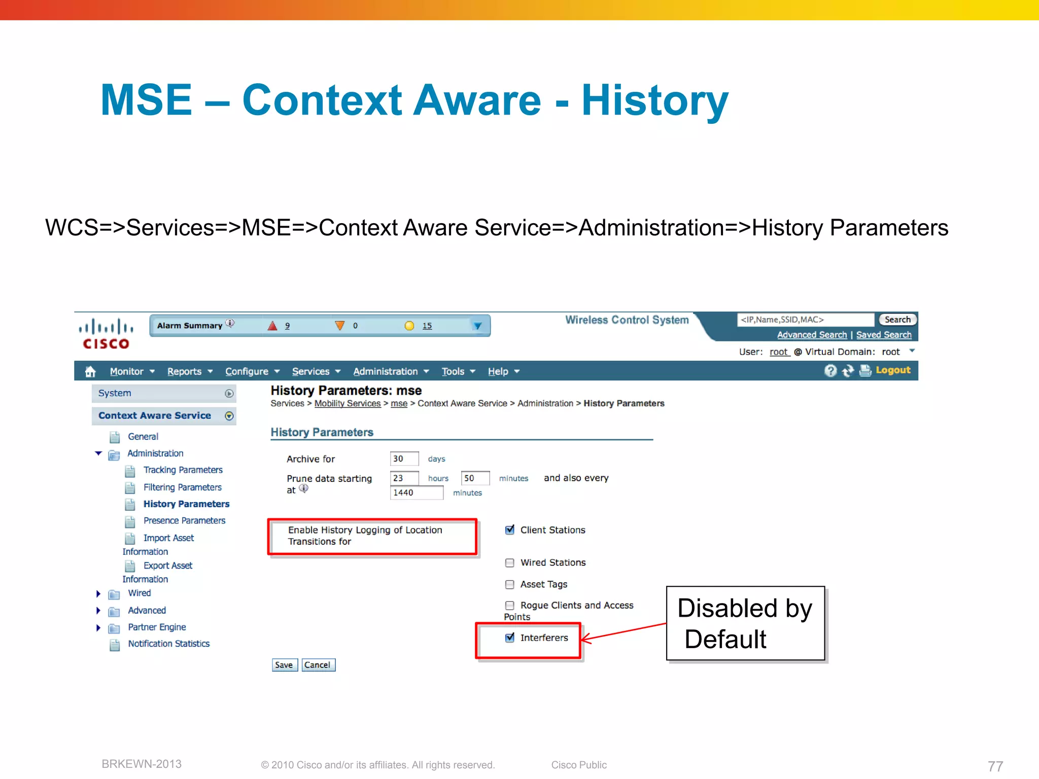 MSE – Context Aware - History

WCS=>Services=>MSE=>Context Aware Service=>Administration=>History Parameters




                                                                                            Disabled by
                                                                                            Default



    BRKEWN-2013   © 2010 Cisco and/or its affiliates. All rights reserved.   Cisco Public                 77
 