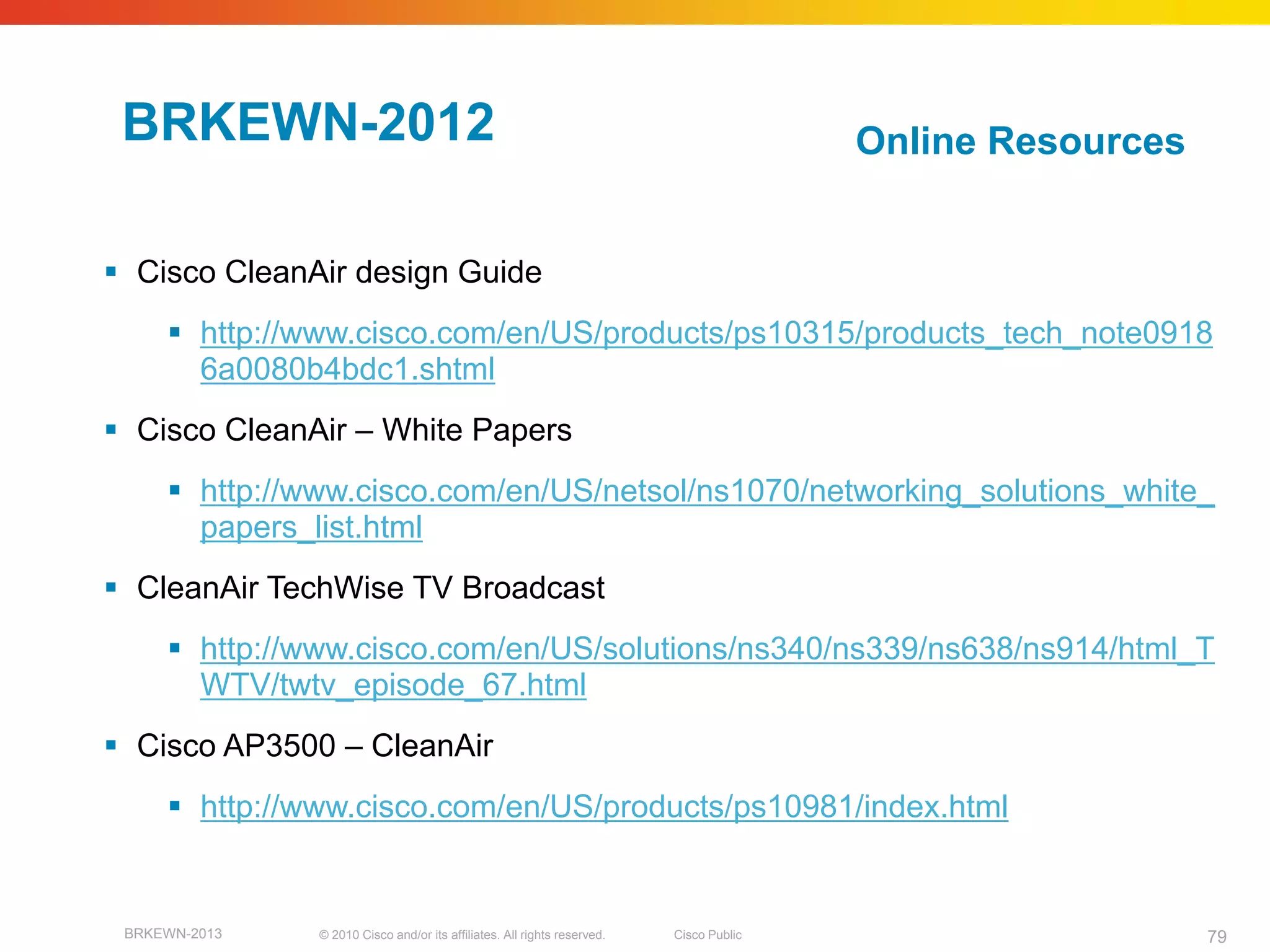 BRKEWN-2012                                                                             Online Resources


 Cisco CleanAir design Guide
      http://www.cisco.com/en/US/products/ps10315/products_tech_note0918
       6a0080b4bdc1.shtml
 Cisco CleanAir – White Papers
      http://www.cisco.com/en/US/netsol/ns1070/networking_solutions_white_
       papers_list.html
 CleanAir TechWise TV Broadcast
      http://www.cisco.com/en/US/solutions/ns340/ns339/ns638/ns914/html_T
       WTV/twtv_episode_67.html
 Cisco AP3500 – CleanAir
      http://www.cisco.com/en/US/products/ps10981/index.html


 BRKEWN-2013   © 2010 Cisco and/or its affiliates. All rights reserved.   Cisco Public                      79
 