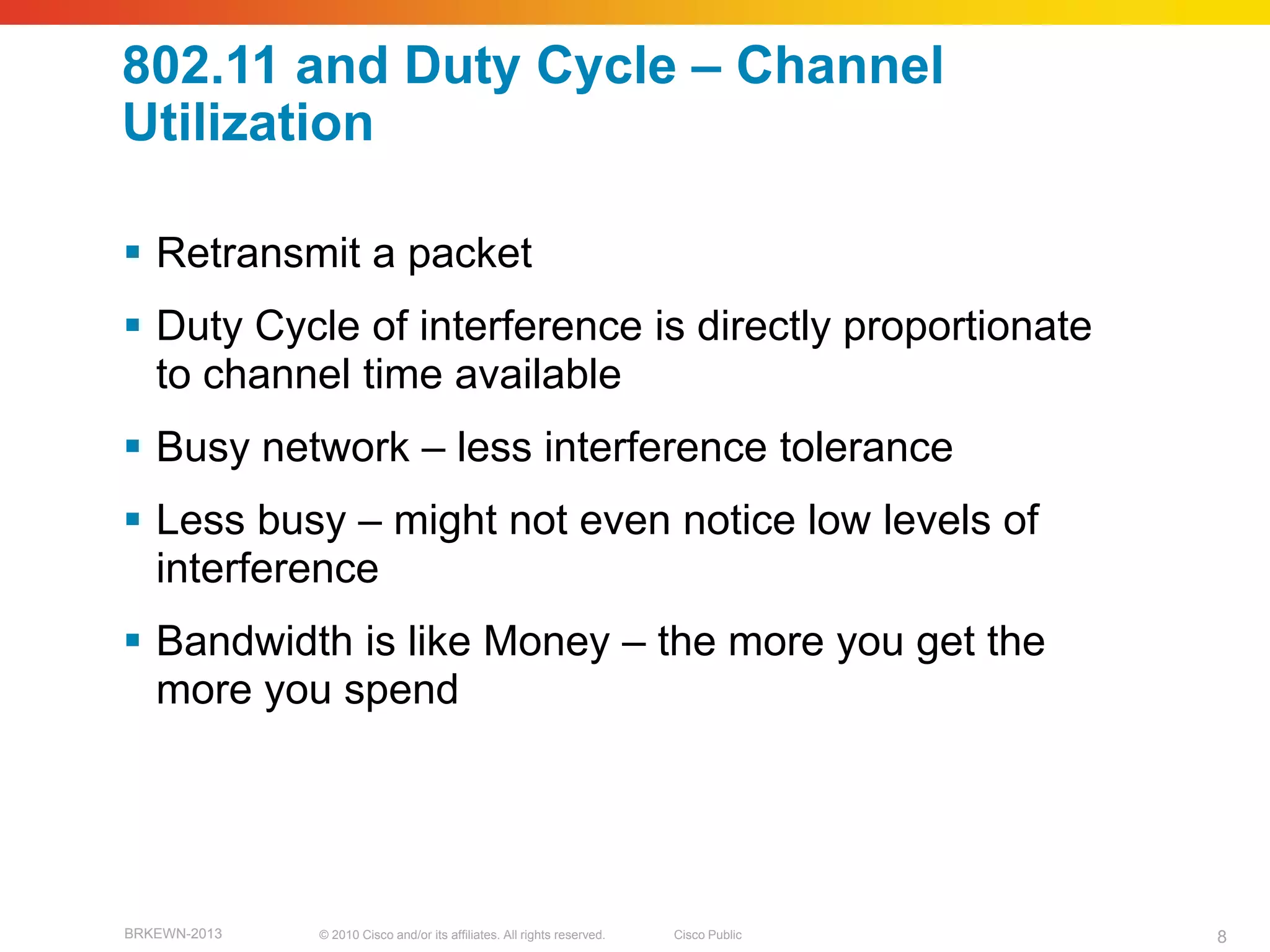 802.11 and Duty Cycle – Channel
Utilization

 Retransmit a packet
 Duty Cycle of interference is directly proportionate
  to channel time available
 Busy network – less interference tolerance
 Less busy – might not even notice low levels of
  interference
 Bandwidth is like Money – the more you get the
  more you spend




BRKEWN-2013   © 2010 Cisco and/or its affiliates. All rights reserved.   Cisco Public   8
 