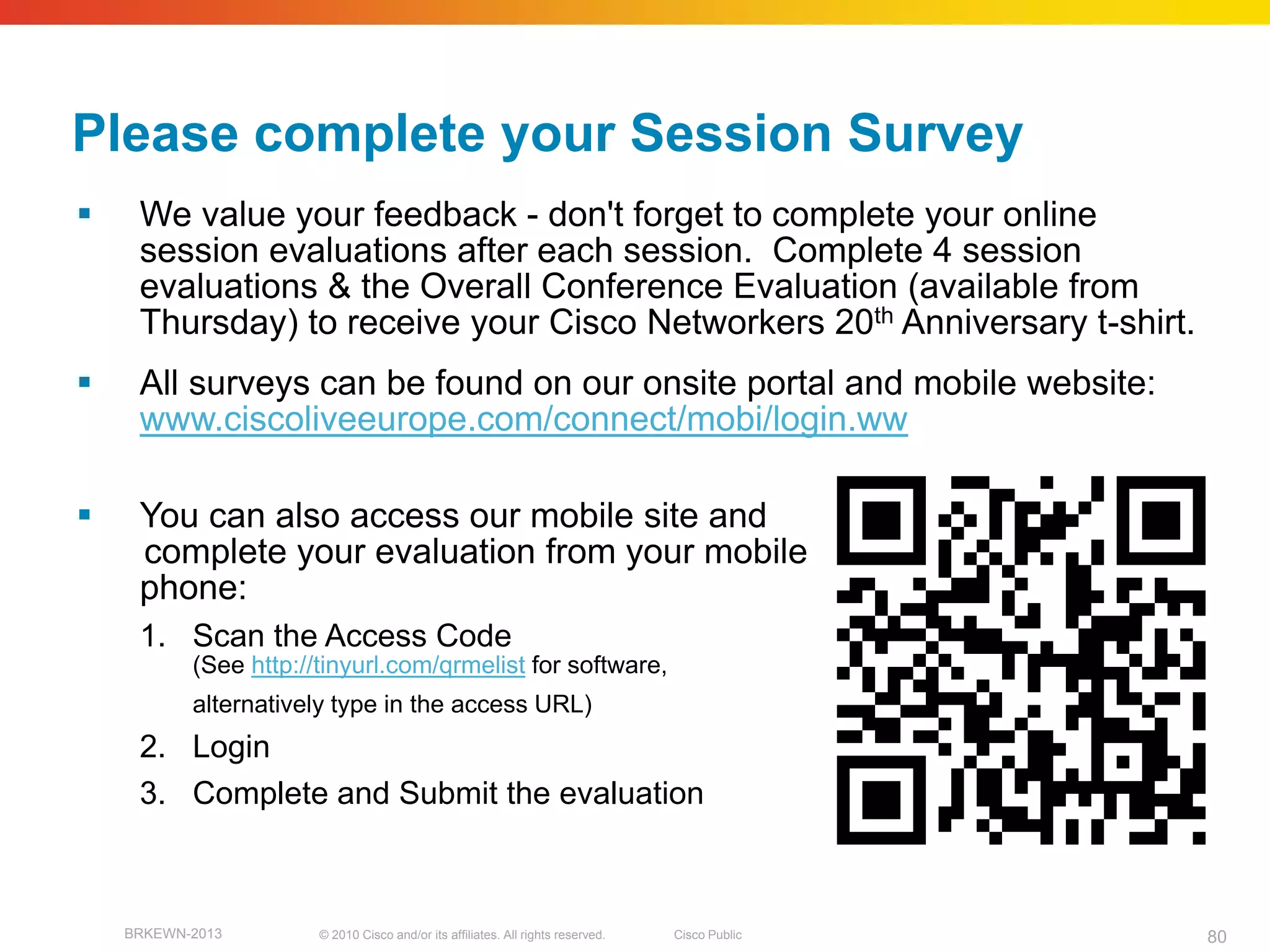 Please complete your Session Survey
    We value your feedback - don't forget to complete your online
     session evaluations after each session. Complete 4 session
     evaluations & the Overall Conference Evaluation (available from
     Thursday) to receive your Cisco Networkers 20th Anniversary t-shirt.
    All surveys can be found on our onsite portal and mobile website:
     www.ciscoliveeurope.com/connect/mobi/login.ww

    You can also access our mobile site and
     complete your evaluation from your mobile
     phone:
     1. Scan the Access Code
           (See http://tinyurl.com/qrmelist for software,
           alternatively type in the access URL)
     2. Login
     3. Complete and Submit the evaluation



    BRKEWN-2013        © 2010 Cisco and/or its affiliates. All rights reserved.   Cisco Public   80
 