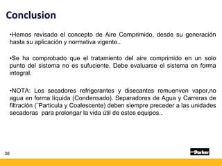 •Hemos revisado el concepto de Aire Comprimido, desde su generación
hasta su aplicación y normativa vigente..
•Se ha comprobado que el tratamiento del aire comprimido en un solo
punto del sistema no es sufuciente. Debe evaluarse el sistema en forma
integral.
•NOTA: Los secadores refrigerantes y disecantes remuenven vapor,no
agua en forma líquida (Condensado). Separadores de Agua y Carreras de
filtración (¨Particula y Coalescente) deben siempre preceder a las unidades
secadoras para prolongar la vida útil de estos equipos..
38
Conclusion
 