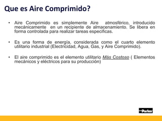 Que es Aire Comprimido?
• Aire Comprimido es simplemente Aire atmosférico, introducido
mecánicamente en un recipiente de almacenamiento. Se libera en
forma controlada para realizar tareas especificas.
• Es una forma de energía, considerada como el cuarto elemento
utilitario industrial (Electricidad, Agua, Gas, y Aire Comprimido).
• El aire comprimido es el elemento utilitario Más Costoso ( Elementos
mecánicos y eléctricos para su producción)
 