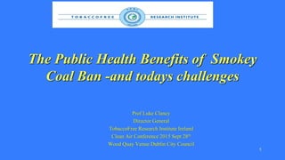 The Public Health Benefits of Smokey
Coal Ban -and todays challenges
Prof Luke Clancy
Director General
TobaccoFree Research Institute Ireland
Clean Air Conference 2015 Sept 28th
Wood Quay Venue Dublin City Council
1
 