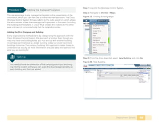 Step 1: Log into the Wireless Control System.
 Procedure 7	         Adding the Campus Floorplan
                                                                                 Step 2: Navigate to Monitor > Maps.
The real advantage to any management system is the presentation of the
information, which you can then use to make informed decisions. The Cisco        Figure 28. Finding Building Maps
Wireless Control System brings visibility to the radio spectrum, which allows
the administrator to see the coverage that is provided to the users. Including
the building and floorplans in Cisco WCS creates the visibility to this other-
wise unknown or convoluted data that the network provides.

Adding the First Campus and Building
Every organizational method starts by categorizing the approach; with the
Cisco Wireless Control System, the approach is familiar. Even though you
may only have one building today, you may end up with another building,
or perhaps each Campus is a single building today, but could have more
buildings tomorrow. The campus, building, floor approach makes it easy to
understand as you dig for more information and peel away the layers to find
what you are looking for.


          Tech Tip                                                               Step 3: From the drop-down list, select New Building and click Go.
                                                                                 Figure 29. New Building
 	 You need to know the dimension of the campus picture you are bring-
   ing into the system so that you can scale the drawing appropriately as
   each building and floor are added.




                                                                                                                       Deployment Details     14
 
