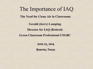 The Importance of IAQ
The Need for Clean Air in Classrooms
Gerald (Jerry) Lamping
Director for IAQ (Retired)
Green Classroom Professional USGBC
June 25, 2014
Boerne, Texas
 