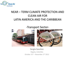 NEAR – TERM CLIMATE PROTECTION AND
           CLEAN AIR FOR
 LATIN AMERICA AND THE CARIBBEAN

         -Transport Sector-




               Sergio Sanchez
               Bogota, Colombia
        October 31st – November 2nd 2012
 