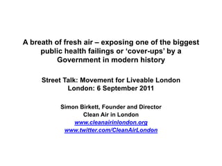 A breath of fresh air – exposing one of the biggest
     public health failings or ‘cover-ups’ by a
          Government in modern history

     Street Talk: Movement for Liveable London
             London: 6 September 2011

          Simon Birkett, Founder and Director
                 Clean Air in London
              www.cleanairinlondon.org
           www.twitter.com/CleanAirLondon
 
