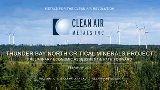 TSXV AIR OTCQB CLRMF FRA CKU CLEANAIRMETALS.CA
THUNDER BAY NORTH CRITICAL MINERALS PROJECT
PRELIMINARY ECONOMIC ASSESSMENT & PATH FORWARD
FEBRUARY 2023
METALS FOR THE CLEAN AIR REVOLUTION
 