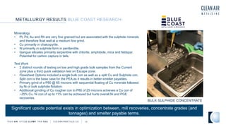 METALLURGY RESULTS BLUE COAST RESEARCH
TSXV AIR OTCQB CLRM F FRA CKU C L E A N A I R M E T A L S . C A 14
BULK SULPHIDE CONCENTRATE
Mineralogy
• Pt, Pd, Au and Rh are very fine grained but are associated with the sulphide minerals
and therefore float well at a medium fine grind.
• Cu primarily in chalcopyrite.
• Ni primarily in sulphide form in pentlandite.
• Gangue silicates primarily serpentine with chlorite, amphibole, mica and feldspar.
Potential for carbon capture in tails.
Test Work
• 2 distinct rounds of testing on low and high grade bulk samples from the Current
zone plus a third quick validation test on Escape zone.
• Flowsheet Options included a single bulk con as well as a split Cu and Sulphide con.
Split con is the base case for the PEA as it results in better smelter payables.
• Primary grind of a P80 @ 65 microns with sequential floating of Cu minerals followed
by Ni or bulk sulphide flotation.
• Additional grinding of Cu rougher con to P80 of 25 microns achieves a Cu con of
~25% Cu. Ni con of up to 11% can be achieved but hurts overall Ni and PGE
recoveries.
Significant upside potential exists in optimization between, mill recoveries, concentrate grades (and
tonnages) and smelter payable terms.
 