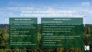 THUNDER BAY NORTH PROJECT
TSXV AIR OTCQB CLRM F FRA CKU C L E A N A I R M E T A L S . C A 19
Pt – Critical to the hydrogen economy
Pd – Cleaning of automotive and
industrial emissions, primarily Nitrous
Oxides which are 300 times more harmful
than CO2
Cu – A key EV metal; and grid
infrastructure
Ni – A key EV battery metal input
Au
Ag
Rhodium and Cobalt are potential
payables with future process optimization
Striving for Carbon Neutrality
• 100% renewable grid supply based on hydro, wind and solar
• Maximize electrification of underground equipment
• Tree planting on surrounding harvested areas
• Investigating carbon capture with mine tails
ESG Leadership
• Inclusion of aboriginal communities in meaningful business
opportunities with an equity stake in the company
• A diverse Board of Directors
• Minimal site footprint
• Full ESG reporting in process
DESIGNED TO BE A SIGNIFICANT CONTRIBUTOR
OF GREEN ENERGY AND ZERO EMISSION METALS
WHAT WE PRODUCE HOW WE PRODUCE IT
 