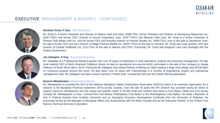 EXECUTIVE MANAGEMENT & BOARD (...CONTINUED)
TSXV AIR OTCQB CLRM F FRA CKU C L E A N A I R M E T A L S . C A 24
Abraham Drost, P.Geo. CEO & Director
Mr. Drost is a former President and Director of Sabina Gold and Silver (SBB:TSX), former President and Director of Sandspring Resources Inc.
(SSP:TSXV) and former CEO, Director of Source Exploration Corp. (SOP:TSXV) now Mexican Gold Corp. Mr. Drost is a former Chairman of
Premier Gold Mines USA Inc. and the former CEO and founding Director of Premier Royalty Inc. (NSR:TSX), prior to the sale to Sandstorm Gold.
He was a former CEO and then Director of Mega Precious Metals Inc. (MGP:TSXV) at the sale to Yamana. Mr. Drost was most recently CEO and
Director of Carlisle Goldfields Ltd. (CGJ:TSX) at the sale to Alamos (AGI:TSX). Previously, Mr. Drost was Regional Land Use Geologist with the
Ontario Government.
Jim Gallagher, P.Eng. Executive Chairman
Mr. Gallagher is a Professional Mining Engineer with over 35 years of experience in mine operations, projects and executive management. He was
most recently CEO of North American Palladium where he lead an operational turn-around which culminated in the sale of the company to Impala
Platinum of South Africa late in 2019. Previously Mr Gallagher was Global Director of Mining for Hatch leading a large mine design and EPCM team
on numerous projects around the world. He also spent over 20 years with Falconbridge in a number of engineering, project and operational
management roles. Mr Gallagher has been a board member of Harte Gold, Continental Gold and the Ontario Mining association.
Shannin Metatawabin Independent Director
Mr. Metatawabin is currently the CEO of the National Aboriginal Capital Corporations Association (NACCA) which is an umbrella organization for a
network of 59 Aboriginal Financial Institutions (AFIs) across Canada. Over the last 30 years the AFI network has provided nearly $3 billion to
support economic development and the unique and specific needs of 50,000 small and medium size loans to First Nation, Metis and Inuit across
Canada. Mr. Metatawabin is Cree / Inninow from Fort Albany (Pethtabeck) First Nation of the Mushkegowuk Cree Nation. He holds a Bachelor of
Arts in Political Science from Carleton University and an Aboriginal Economic Development Certificate from the University of Waterloo. He
previously served as the Manager of Aboriginal Affairs and Sustainability with De Beers Canada and as the Executive Director of the Ontario First
Nations Technical Services Corporation.
 