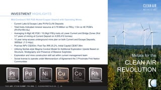 INVESTMENT HIGHLIGHTS
TSXV AIR OTCQB CLRM F FRA CKU C L E A N A I R M E T A L S . C A 25
Mid-Continent Rift PGE-Nickel-Copper District with Operating Mines
CLEAN AIR
Metals for the
REVOLUTION
• Current Lake & Escape Lake Pt-Pd-Cu-Ni Deposits
• Total Insitu Indicated mineral resource at 3.79 Million oz PtEq; 1.5m oz 4E PGM’s
(Pt+Pd+Rh+Au)
• Averaging 4.49g/t 4E PGE / 10.04g/t PtEq insitu at Lower Current and Bridge Zones (first
3.7 years of mining at Current Deposit on 4,835,410 tonnes)
• 10 year ramp-access underground mine plan on both Current and Escape Deposits;
3600tpd (1.3 mtpy)
• Post-tax NPV C$293m; Post-Tax IRR 25.2%; Initial Capital C$367.06m
• Utilizing Norilsk-style Magma Conduit Model for Additional Exploration Upside Based on
Structure, Stratigraphy and Presence of Massive Sulphides
• Exploration and mine construction skill set within current management team
• Social license to operate under Memorandum of Agreement the 3 Proximate First Nation
Communities
 