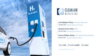 TSXV AIR OTCQB CLRMF FRA CKU
CLEANAIRMETALS.CA
Jim Gallagher, P.Eng. Executive Chairman
705.690.7997 jgallagher@cleanairmetals.ca
Abraham Drost, P.Geo. CEO
807.252.7800 adrost@cleanairmetals.ca
Carson Phillips, M.Eng. VP Corporate Development
604.657.5871 cphillips@cleanairmetals.ca
 