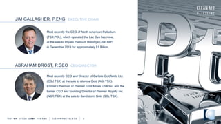 Most recently the CEO of North American Palladium
(TSX:PDL), which operated the Lac Des Iles mine,
at the sale to Impala Platinum Holdings (JSE:IMP)
in December 2019 for approximately $1 Billion.
JIM GALLAGHER, P.ENG EXECUTIVE CHAIR
TSXV AIR OTCQB CLRM F FRA CKU C L E A N A I R M E T A L S . C A 3
Most recently CEO and Director of Carlisle Goldfields Ltd.
(CGJ:TSX) at the sale to Alamos Gold (AGI:TSX).
Former Chairman of Premier Gold Mines USA Inc. and the
former CEO and founding Director of Premier Royalty Inc.
(NSR:TSX) at the sale to Sandstorm Gold (SSL:TSX).
ABRAHAM DROST, P.GEO CEO/DIRECTOR
 