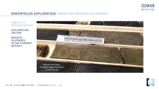 TSXV AIR OTCQB CLRM F FRA CKU C L E A N A I R M E T A L S . C A 42
Beaver Lake Zone
2.6m@97.98gpt Pd+Pt+Au
+14.9% Cu+Ni
GREENFIELDS EXPLORATION TARGETING MASSIVE SULPHIDES
SIMILAR TO
NORILSK DEPOSIT
EXPLORATION
VECTOR
MASSIVE
SULPHIDES
IN THE CURRENT
DEPOSIT
 