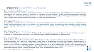 OPERATIONS EXPLORATION MANAGEMENT
TSXV AIR OTCQB CLRM F FRA CKU C L E A N A I R M E T A L S . C A
Dawn Evans-Lamswood, MSc, P.Geo VP Exploration
Ms. Dawn Evans-Lamswood’s career spans two decades of exploration experience exploring the Voisey’s Bay district after joining the Archean Resources
drilling team in 1995, immediately following the discovery of the Ovoid Zone. Her career continued in the area with Inco and its successor company Vale
Inco and Dawn was part of the Reid-Brook Deposit discovery team. Most recently Exploration Manager, Brown Field Exploration for Vale North Atlantic, Ms.
Evans-Lamswood has co-authored numerous publications on the Voisey’s Bay deposit and district.
Geoff Heggie, Ph.D. P.Geo Exploration Manager
Dr. Geoff Heggie is a Professional Geoscientist (Ontario) and obtained his PhD from University of Western Australia. An expert on Mid-Continent Rift
geology, Geoff has been exploring for Ni-Cu-PGE deposits in NW Ontario for the past 15 years, most recently with Noront Resources Ltd. where systematic
integration of geology and geophysics by the Noront team was typified by the discovery of the McFaulds No. 8 VMS lenses of the Nikka deposit during Geoff's
tenure.
Bruce Mackie, P.Geo Senior Project Advisor
Mr. Bruce W. Mackie, P. Geo., a senior Exploration Geologist with 38 years of progressive experience in all phases of exploration program management,
including as VP of North American Palladium Inc., from concept, acquisition, budgeting, evaluation and ore reserve definition.
Derek Wilton, PhD, P.Geo Senior Geological Advisor
Dr. Derek Wilton is Honorary Research Professor (from 1995) in the Department of Earth Sciences, Memorial University. Most of his research has been
conducted in Labrador, from Cape Chidley to the Straits to Labrador West. He has authored or co-authored over 40 papers in referenced journals, 30
books, 45 referenced government papers, over 180 published abstracts, and in excess of 225 contract reports for industry government and aboriginal
groups. In 2013, he received the inaugural “Geoscientist of the Year” award from the NL section of the Canadian Institute of Mining and Metallurgy (CIM).
He was elected an International Fellow of the Explorers Club in 2010, and elected as Fellow of the Royal Canadian Geographical Society in 2013. His
research was recognized by Royal Canadian Geographical Society as one of “Seven Amazing Projects in 2018”.
 