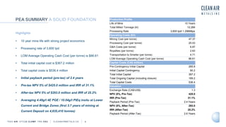 TSXV AIR OTCQB CLRM F FRA CKU C L E A N A I R M E T A L S . C A 6
Highlights
• 10 year mine life with strong project economics
• Processing rate of 3,600 tpd
• LOM Average Operating Cash Cost (per tonne) is $86.61
• Total initial capital cost is $367.2 million
• Total capital costs is $536.4 million
• Initial payback period (pre-tax) of 2.4 years
• Pre-tax NPV 5% of $425.0 million and IRR of 31.1%
• After-tax NPV 5% of $293.0 million and IRR of 25.2%
• Averaging 4.49g/t 4E PGE / 10.04g/t PtEq insitu at Lower
Current and Bridge Zones (first 3.7 years of mining at
Current Deposit on 4,835,410 tonnes)
PEA SUMMARY A SOLID FOUNDATION Production Profile
Life of Mine 10 Years
Total Milled Tonnage (kt) 12,284
Processing Rate 3,600 tpd/ 1.296Mtpa
Operating Costs ($/t)
Mining Cost (per tonne) 47.37
Processing Cost (per tonne) 25.03
G&A Costs (per tonne) 6.87
Royalties (per tonne) 2.63
Transportation to Smelter (per tonne) 4.71
LOM Average Operating Cash Cost (per tonne) 86.61
Capital Costs (CA$ million)
Pre-Contingency Initial Capital 265.8
Initial Capital Contingency 60.2
Total Initial Capital 367.2
Total Ongoing Capital (including closure) 169.2
Total Capital Costs 536.4
Valuation
Exchange Rate (CA$/US$) 1.3
NPV (5%, Pre-Tax) 425.0
IRR (Pre-Tax) 31.1%
Payback Period (Pre-Tax) 2.4 Years
NPV (5%, After-Tax) 293.0
IRR (After-Tax) 25.2%
Payback Period (After-Tax) 2.6 Years
 