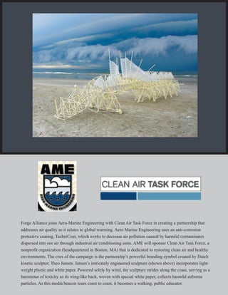 Forge Alliance joins Aero-Marine Engineering with Clean Air Task Force in creating a partnership that
addresses air quality as it relates to global warming. Aero Marine Engineering uses an anti-corrosion
protective coating, TechniCoat, which works to decrease air pollution caused by harmful contaminates
dispersed into our air through industrial air conditioning units. AME will sponser Clean Air Task Force, a
nonprofit organization (headquartered in Boston, MA) that is dedicated to restoring clean air and healthy
environments. The crux of the campaign is the partnership’s powerful branding symbol created by Dutch
kinetic sculptor, Theo Jansen. Jansen’s intricately engineered sculpture (shown above) incorporates light-
weight plastic and white paper. Powered solely by wind, the sculpture strides along the coast, serving as a
barometer of toxicity as its wing-like back, woven with special white paper, collects harmful airborne
particles. As this media beacon tours coast to coast, it becomes a walking, public educator.
 