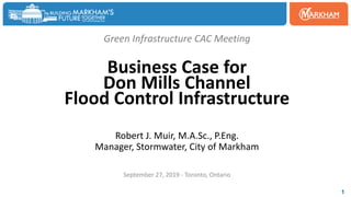 Green Infrastructure CAC Meeting
Business Case for
Don Mills Channel
Flood Control Infrastructure
Robert J. Muir, M.A.Sc., P.Eng.
Manager, Stormwater, City of Markham
September 27, 2019 - Toronto, Ontario
1
 