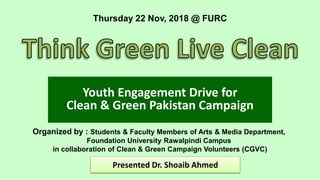 Youth Engagement Drive for
Clean & Green Pakistan Campaign
Organized by : Students & Faculty Members of Arts & Media Department,
Foundation University Rawalpindi Campus
in collaboration of Clean & Green Campaign Volunteers (CGVC)
Thursday 22 Nov, 2018 @ FURC
Presented Dr. Shoaib Ahmed
 