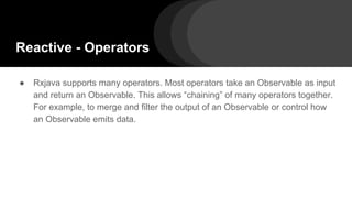Reactive - Operators
● Rxjava supports many operators. Most operators take an Observable as input
and return an Observable. This allows “chaining” of many operators together.
For example, to merge and filter the output of an Observable or control how
an Observable emits data.
 