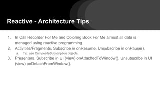 Reactive - Architecture Tips
1. In Call Recorder For Me and Coloring Book For Me almost all data is
managed using reactive programming.
2. Activities/Fragments. Subscribe in onResume. Unsubscribe in onPause().
a. Tip: use CompositeSubscription objects.
3. Presenters. Subscribe in UI (view) onAttachedToWindow(). Unsubscribe in UI
(view) onDetachFromWindow().
 