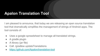 Apalon Translation Tool
I am pleased to announce, that today we are releasing an open source translation
tool that dramatically simplifies the management of strings of Android apps. The
tool consists of:
● Uses a google spreadsheet to manage all translated strings.
● A gradle plugin
● A library (jar file)
● Call ./gradlew updateTranslations
● https://github.com/Apalon/translation-tool
 
