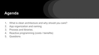 Agenda
1. What is clean architecture and why should you care?
2. App organization and naming.
3. Process and libraries.
4. Reactive programming (costs / benefits)
5. Questions
 