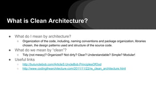 What is Clean Architecture?
● What do I mean by architecture?
○ Organization of the code, including, naming conventions and package organization, libraries
chosen, the design patterns used and structure of the source code.
● What do we mean by “clean”?
○ Tidy (not messy)? Organized? Not dirty? Clear? Understandable? Simple? Modular!
● Useful links
○ http://butunclebob.com/ArticleS.UncleBob.PrinciplesOfOod
○ http://www.codingthearchitecture.com/2011/11/22/re_clean_architecture.html
 