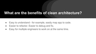 What are the benefits of clean architecture?
● Easy to understand - for example, easily map app to code.
● Easier to refactor. Easier to debug and fix.
● Easy for multiple engineers to work on at the same time.
 