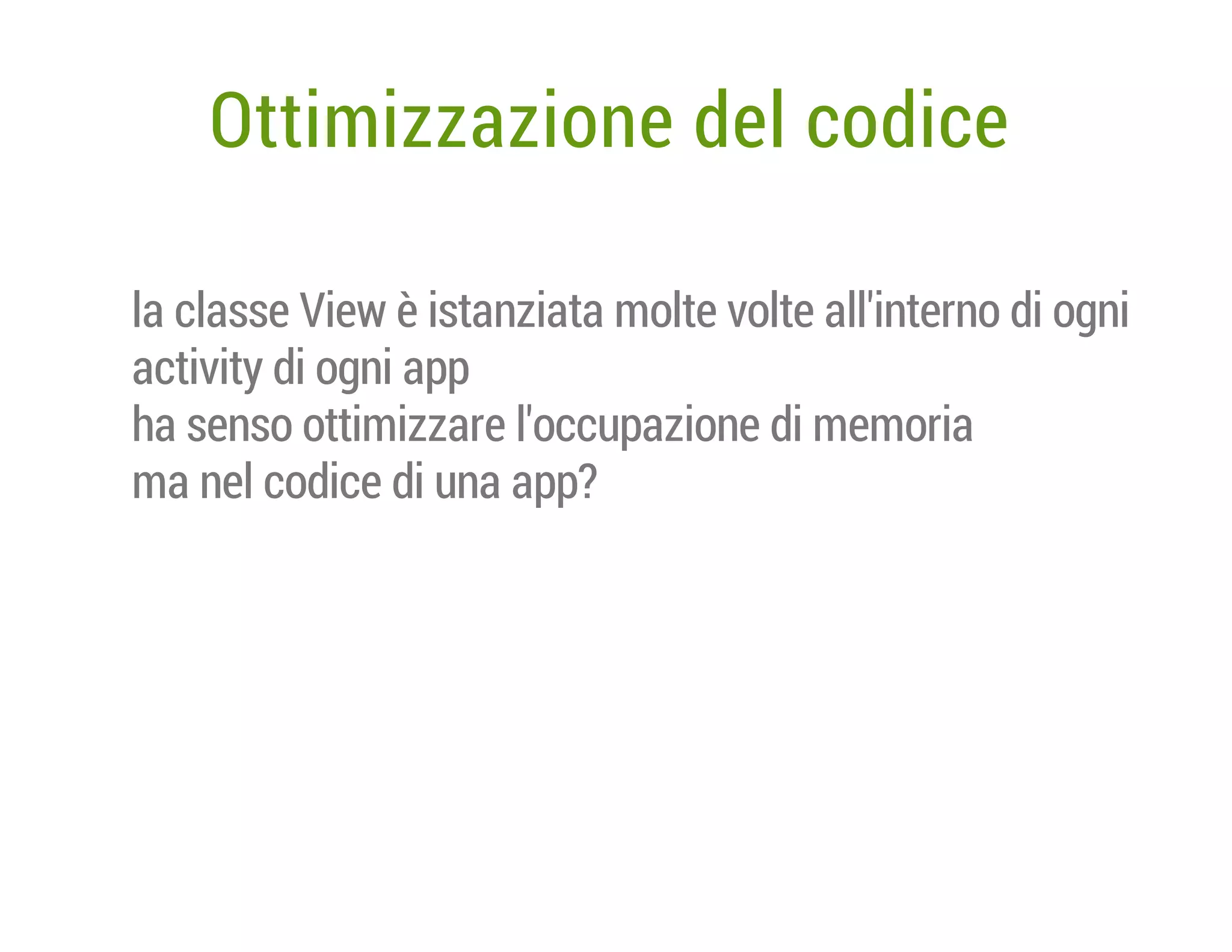 Ottimizzazione del codice
la classe View è istanziata molte volte all'interno di ogni
activity di ogni app
ha senso ottimizzare l'occupazione di memoria
ma nel codice di una app?

 