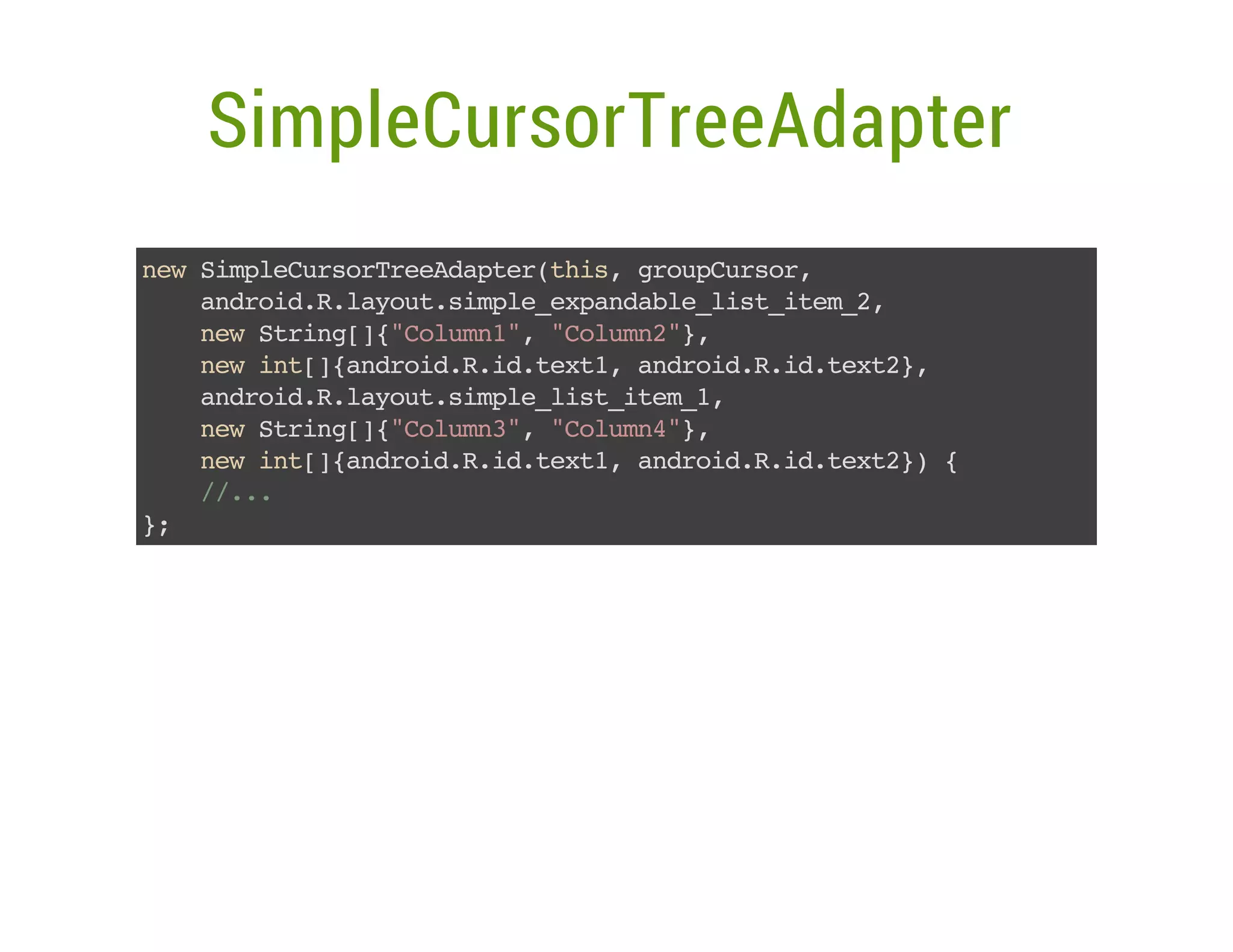 SimpleCursorTreeAdapter
nwSmlCroTeAatrti,gopusr
e ipeusrredpe(hs ruCro,
adodRlyu.ipeepnal_itie_,
nri..aotsml_xadbels_tm2
nwSrn[{Clm1,"oun",
e tig]"oun" Clm2}
nwit]adodRi.et,adodRi.et}
e n[{nri..dtx1 nri..dtx2,
adodRlyu.ipels_tm1
nri..aotsml_itie_,
nwSrn[{Clm3,"oun",
e tig]"oun" Clm4}
nwit]adodRi.et,adodRi.et} {
e n[{nri..dtx1 nri..dtx2)
/..
/.
}
;

 