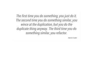 The first time you do something, you just do it.
The second time you do something similar, you
wince at the duplication, but you do the
duplicate thing anyway. The third time you do
something similar, you refactor.
Martin Fowler

 