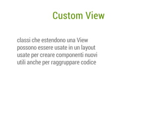 Custom View
classi che estendono una View
possono essere usate in un layout
usate per creare componenti nuovi
utili anche per raggruppare codice

 