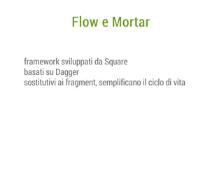 Flow e Mortar
framework sviluppati da Square
basati su Dagger
sostitutivi ai fragment, semplificano il ciclo di vita

 