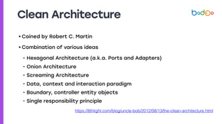 Clean Architecture
• Coined by Robert C. Martin
• Combination of various ideas
- Hexagonal Architecture (a.k.a. Ports and Adapters)
- Onion Architecture
- Screaming Architecture
- Data, context and interaction paradigm
- Boundary, controller entity objects
- Single responsibility principle
https://8thlight.com/blog/uncle-bob/2012/08/13/the-clean-architecture.html
 