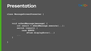 class MessageScreenPresenter {
...
void onSendMessage(message) {
int result = mSendMessage.execute(...);
switch (result) {
case ERROR:
mView.displayError(...)
...
}
}
Presentation
 
